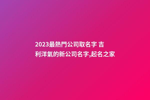 2023最熱門公司取名字 吉利洋氣的新公司名字,起名之家-第1張-公司起名-玄機(jī)派